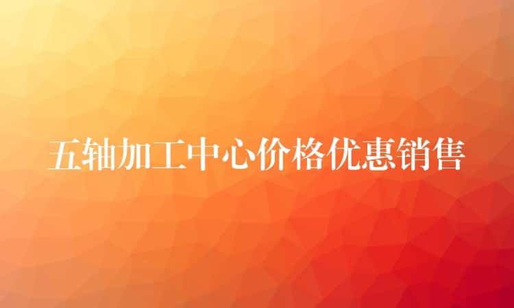 五轴加工中心价格优惠销售