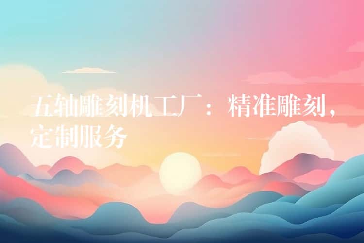 五轴雕刻机工厂：精准雕刻，定制服务